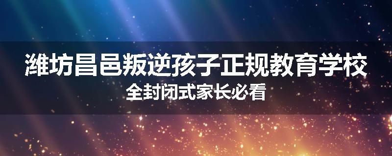 潍坊昌邑叛逆孩子正规教育学校全封闭式家长必看