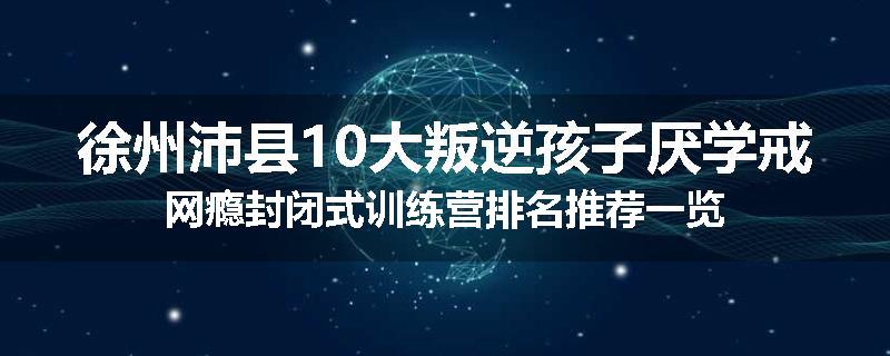 徐州沛县10大叛逆孩子厌学戒网瘾封闭式训练营排名推荐一览