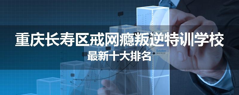重庆长寿区戒网瘾叛逆特训学校最新十大排名