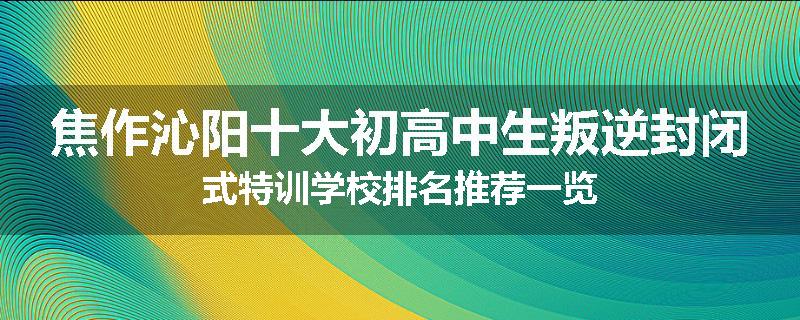 焦作沁阳十大初高中生叛逆封闭式特训学校排名推荐一览