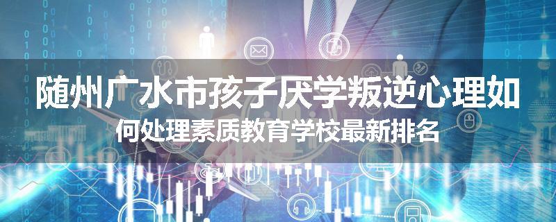 随州广水市孩子厌学叛逆心理如何处理素质教育学校最新排名