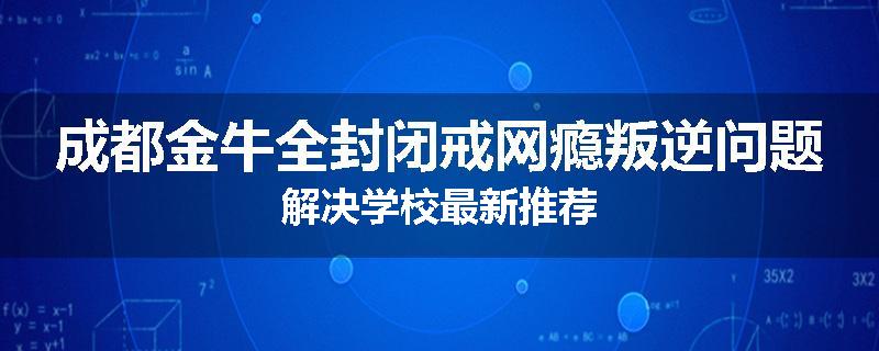 成都金牛全封闭戒网瘾叛逆问题解决学校最新推荐