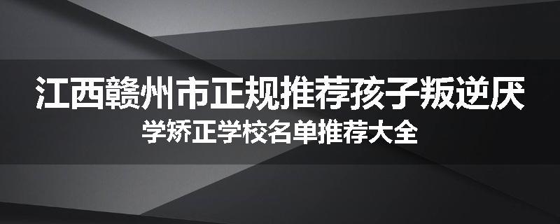江西赣州市正规推荐孩子叛逆厌学矫正学校名单推荐大全