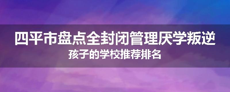 四平市盘点全封闭管理厌学叛逆孩子的学校推荐排名