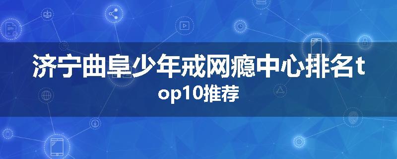 济宁曲阜少年戒网瘾中心排名top10推荐