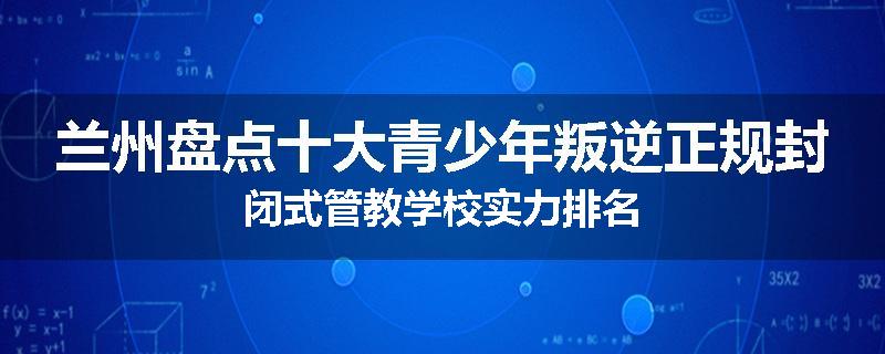 兰州盘点十大青少年叛逆正规封闭式管教学校实力排名