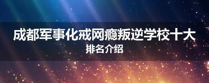 成都军事化戒网瘾叛逆学校十大排名介绍
