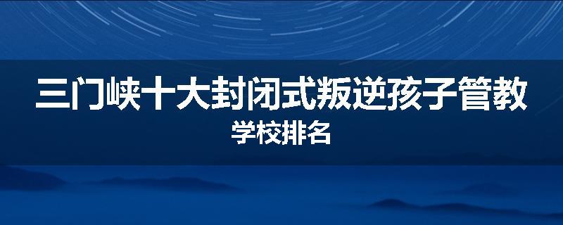三门峡十大封闭式叛逆孩子管教学校排名
