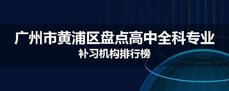 广州市黄浦区盘点高中全科专业补习机构排行榜