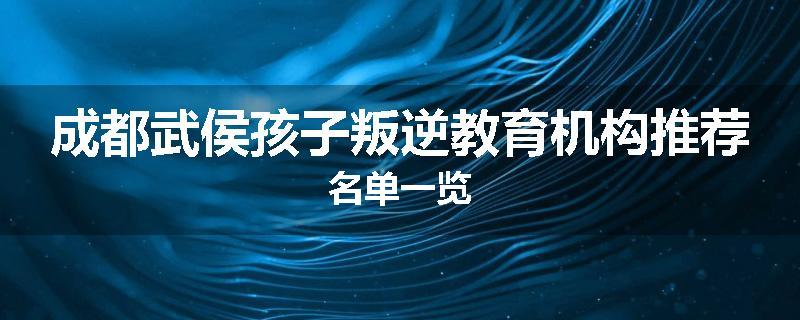 成都武侯孩子叛逆教育机构推荐名单一览