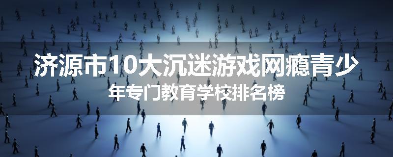 济源市10大沉迷游戏网瘾青少年专门教育学校排名榜