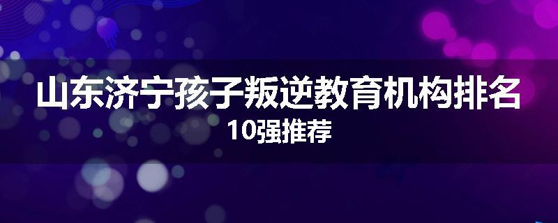 山东济宁孩子叛逆教育机构排名10强推荐