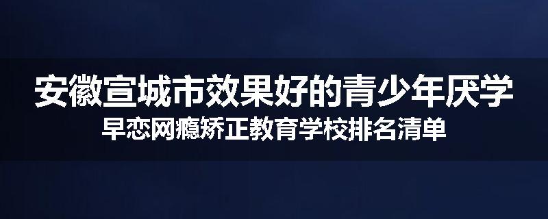 安徽宣城市效果好的青少年厌学早恋网瘾矫正教育学校排名清单