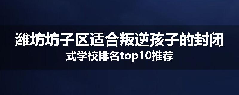 潍坊坊子区适合叛逆孩子的封闭式学校排名top10推荐