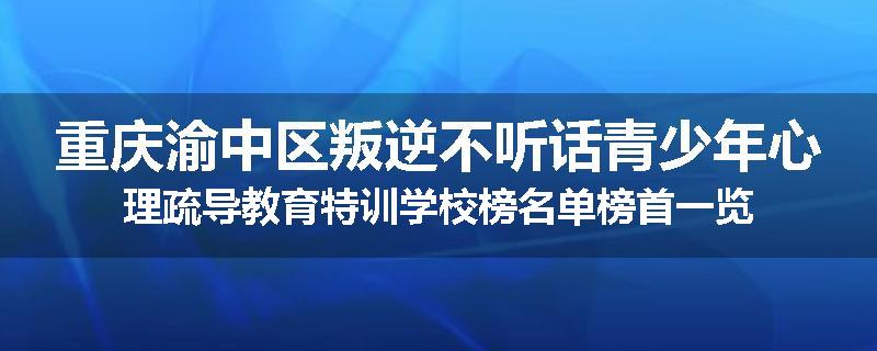 重庆渝中区叛逆不听话青少年心理疏导教育特训学校榜名单榜首一览