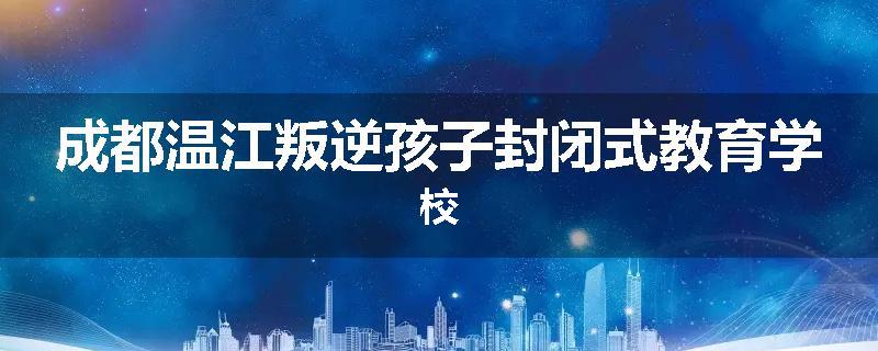 成都温江叛逆孩子封闭式教育学校