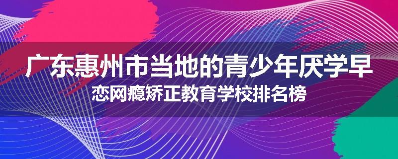 广东惠州市当地的青少年厌学早恋网瘾矫正教育学校排名榜