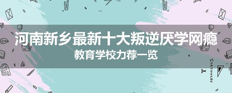 河南新乡最新十大叛逆厌学网瘾教育学校力荐一览