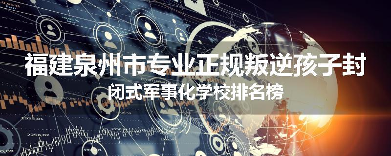 福建泉州市专业正规叛逆孩子封闭式军事化学校排名榜
