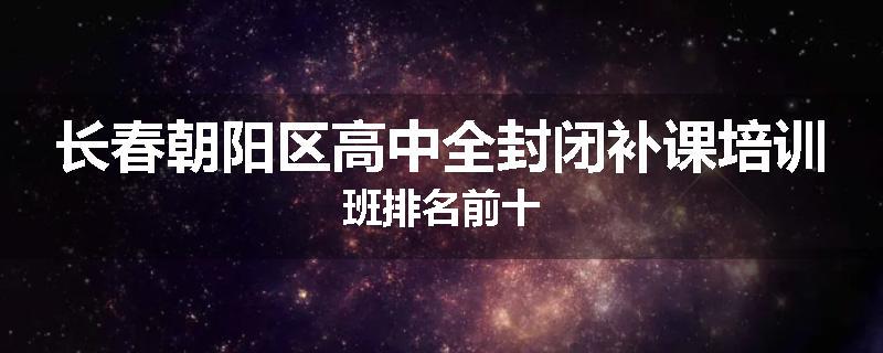 长春朝阳区高中全封闭补课培训班排名前十