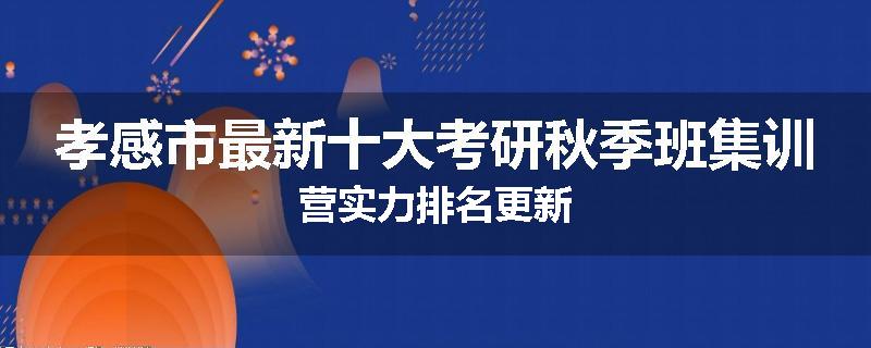 孝感市最新十大考研秋季班集训营实力排名更新