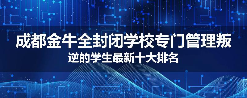 成都金牛全封闭学校专门管理叛逆的学生最新十大排名