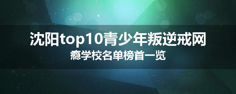 沈阳top10青少年叛逆戒网瘾学校名单榜首一览