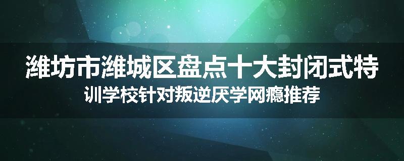潍坊市潍城区盘点十大封闭式特训学校针对叛逆厌学网瘾推荐