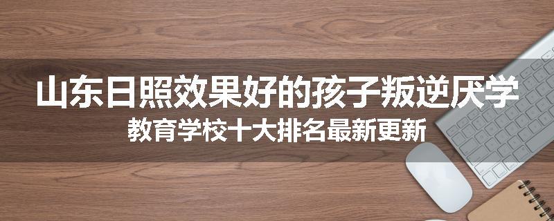 山东日照效果好的孩子叛逆厌学教育学校十大排名最新更新