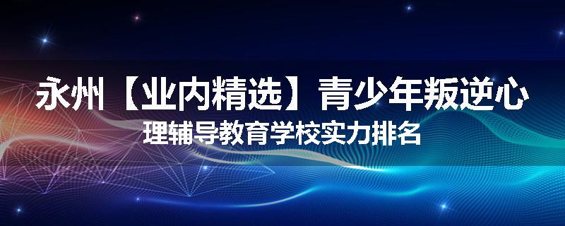 永州【业内精选】青少年叛逆心理辅导教育学校实力排名