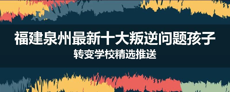 福建泉州最新十大叛逆问题孩子转变学校精选推送