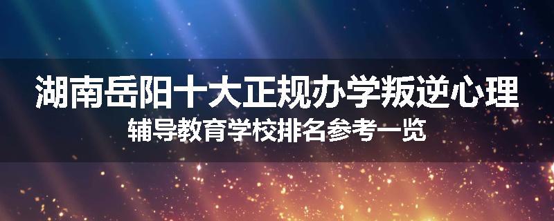 湖南岳阳十大正规办学叛逆心理辅导教育学校排名参考一览