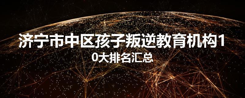 济宁市中区孩子叛逆教育机构10大排名汇总