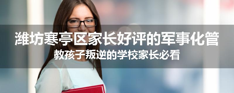 潍坊寒亭区家长好评的军事化管教孩子叛逆的学校家长必看
