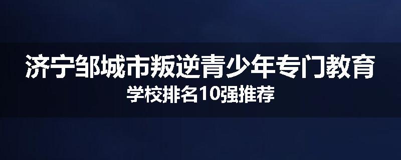 济宁邹城市叛逆青少年专门教育学校排名10强推荐