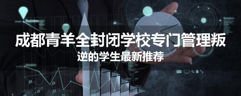 成都青羊全封闭学校专门管理叛逆的学生最新推荐