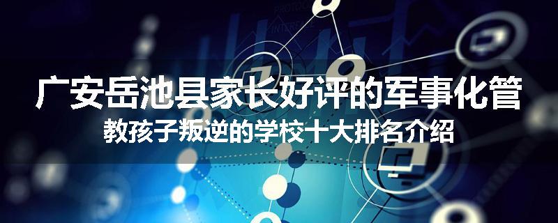 广安岳池县家长好评的军事化管教孩子叛逆的学校十大排名介绍