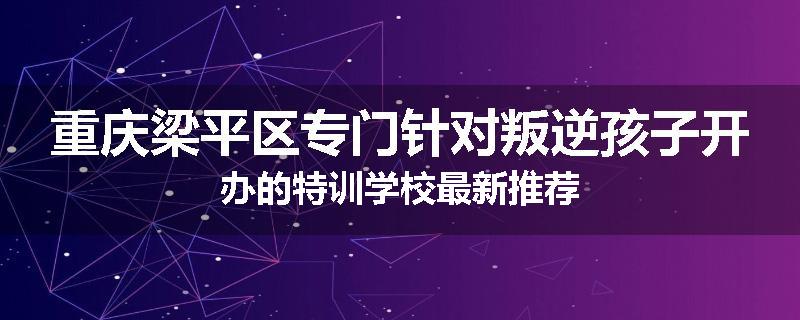 重庆梁平区专门针对叛逆孩子开办的特训学校最新推荐