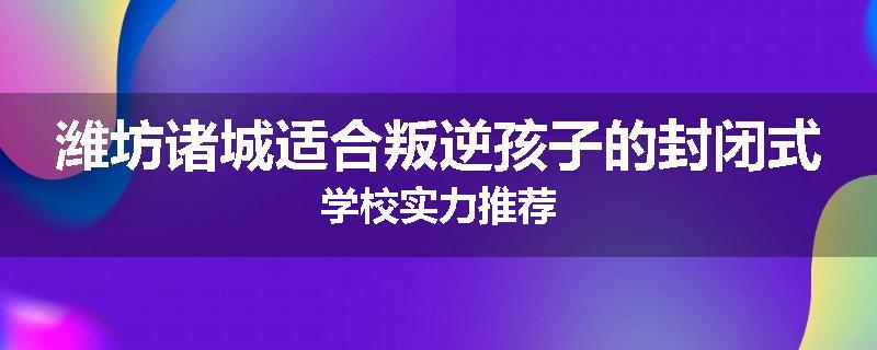 潍坊诸城适合叛逆孩子的封闭式学校实力推荐