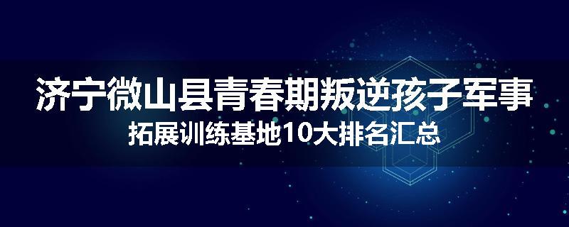 济宁微山县青春期叛逆孩子军事拓展训练基地10大排名汇总