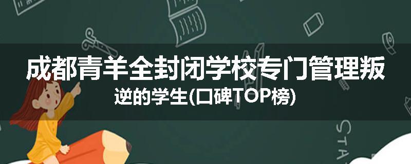 成都青羊全封闭学校专门管理叛逆的学生(口碑TOP榜)
