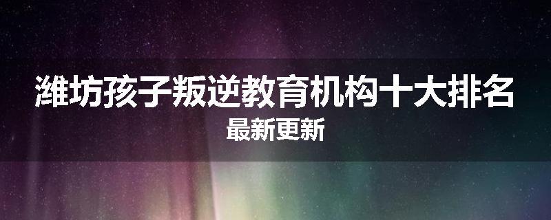 潍坊孩子叛逆教育机构十大排名最新更新