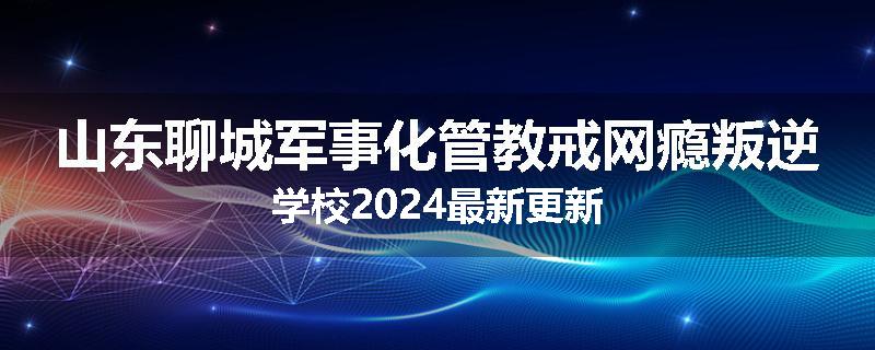 山东聊城军事化管教戒网瘾叛逆学校2024最新更新