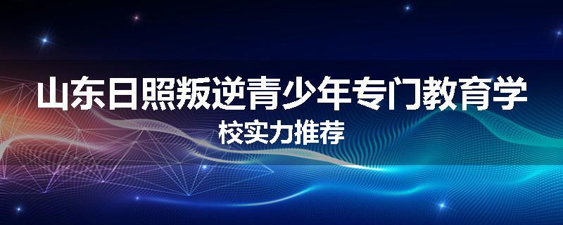 山东日照叛逆青少年专门教育学校实力推荐