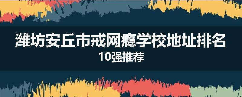潍坊安丘市戒网瘾学校地址排名10强推荐