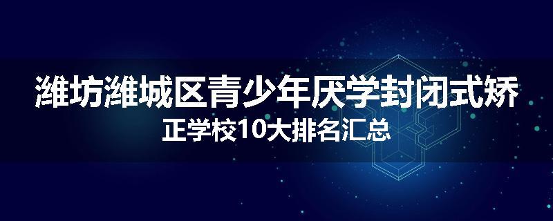 潍坊潍城区青少年厌学封闭式矫正学校10大排名汇总