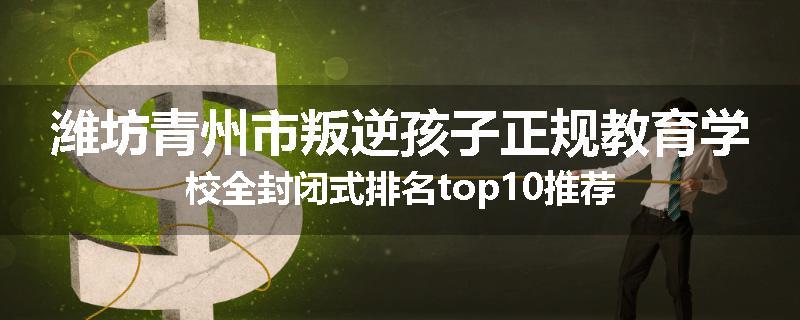 潍坊青州市叛逆孩子正规教育学校全封闭式排名top10推荐