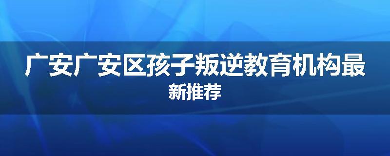 广安广安区孩子叛逆教育机构最新推荐