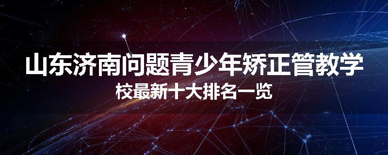 山东济南问题青少年矫正管教学校最新十大排名一览