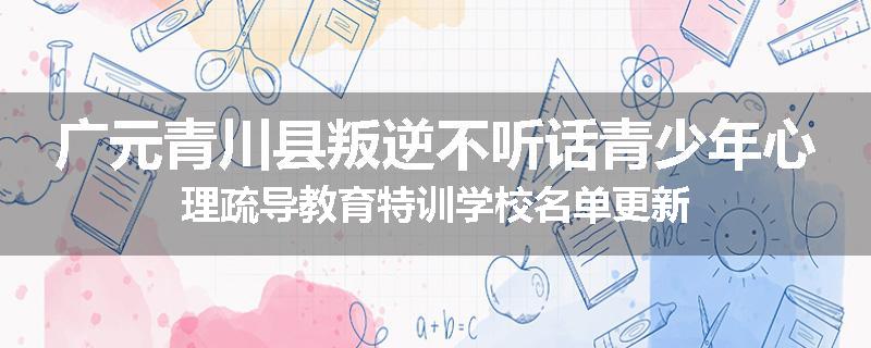 广元青川县叛逆不听话青少年心理疏导教育特训学校名单更新
